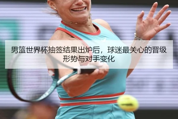 男篮世界杯抽签结果出炉后，球迷最关心的晋级形势与对手变化